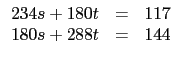 $\displaystyle \begin{array}{rcl}
234 s + 180 t &=&117 \\
180 s + 288 t&=&144 \\
\end{array}$